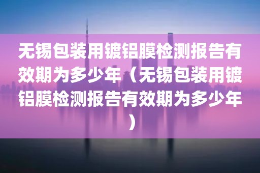 无锡包装用镀铝膜检测报告有效期为多少年（无锡包装用镀铝膜检测报告有效期为多少年）