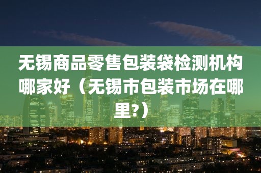 无锡商品零售包装袋检测机构哪家好（无锡市包装市场在哪里?）