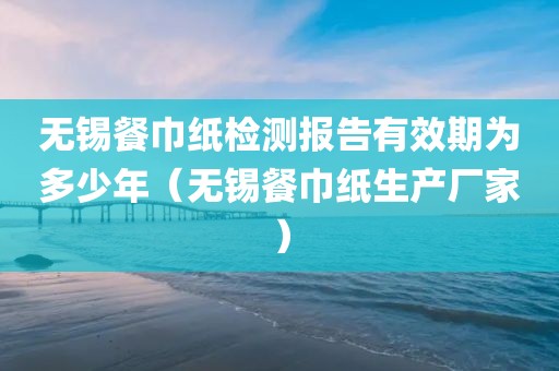 无锡餐巾纸检测报告有效期为多少年（无锡餐巾纸生产厂家）