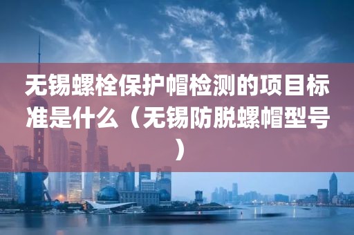 无锡螺栓保护帽检测的项目标准是什么（无锡防脱螺帽型号）