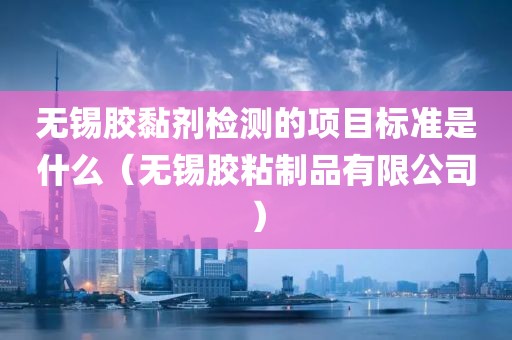 无锡胶黏剂检测的项目标准是什么（无锡胶粘制品有限公司）