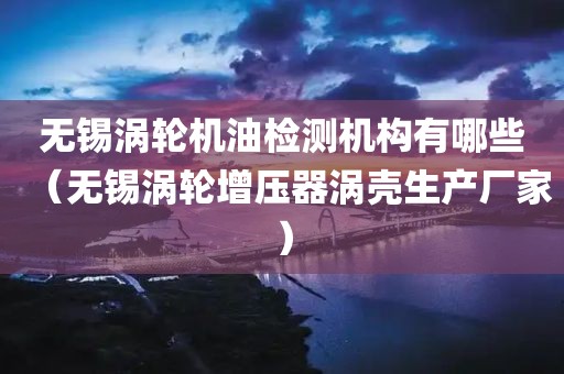 无锡涡轮机油检测机构有哪些（无锡涡轮增压器涡壳生产厂家）