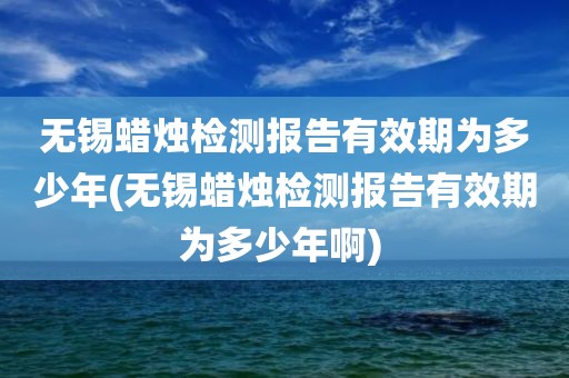 无锡蜡烛检测报告有效期为多少年(无锡蜡烛检测报告有效期为多少年啊) 