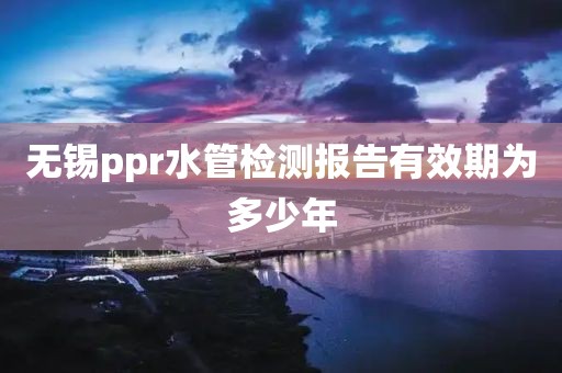 无锡ppr水管检测报告有效期为多少年