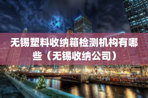 无锡塑料收纳箱检测机构有哪些（无锡收纳公司）