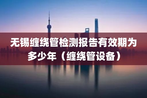 无锡缠绕管检测报告有效期为多少年（缠绕管设备）