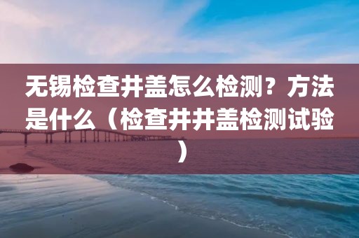 无锡检查井盖怎么检测？方法是什么（检查井井盖检测试验）