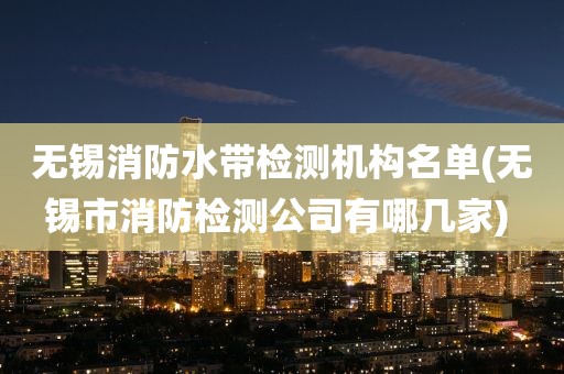 无锡消防水带检测机构名单(无锡市消防检测公司有哪几家) 